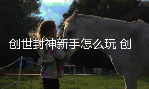 大全玩 怎么创世创世新手封神封神攻略