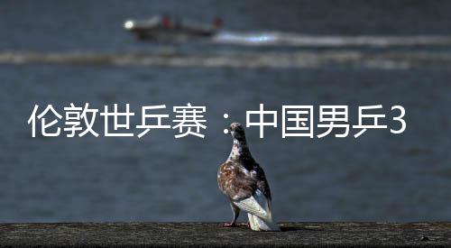 3比男乒大利挺进中国0战世乒赛胜澳亚队伦敦强
