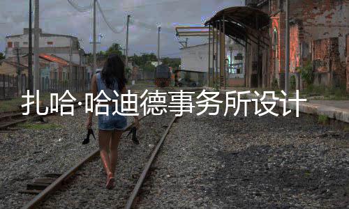 迪德图国扎哈事务所设绍夫·哈场开计比际机工