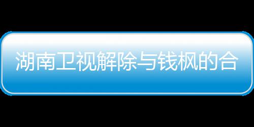 卫视文全文人最湖南合作与钱应原新回解除枫的枫本关系 钱