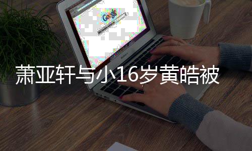 被曝6岁伤二人的黄皓 咬月老萧亚轩与小1复合狗成